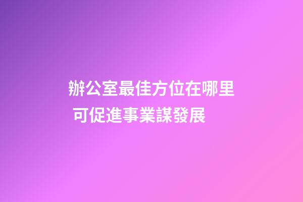 辦公室最佳方位在哪里 可促進事業謀發展
